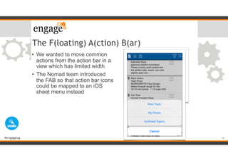 #engageug
The F(loating) A(ction) B(ar)
• We wanted to move common
actions from the action bar in a
view which has limited width
• The Nomad team introduced
the FAB so that action bar icons
could be mapped to an iOS
sheet menu instead
18
 