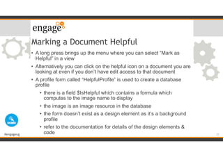 #engageug
Marking a Document Helpful
• A long press brings up the menu where you can select “Mark as
Helpful” in a view
• Alternatively you can click on the helpful icon on a document you are
looking at even if you don’t have edit access to that document
• A profile form called “HelpfulProfile” is used to create a database
profile
• there is a field $IsHelpful which contains a formula which
computes to the image name to display
• the image is an image resource in the database
• the form doesn’t exist as a design element as it’s a background
profile
• refer to the documentation for details of the design elements &
code 21
 