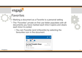#engageug
Favorites
• Marking a document as a Favorite is a personal setting
• The “Favorites” private on first use folder populates with all
documents you have marked each time it opens and clears
each time it is exited
• You can Favorite (and Unfavorite) by selecting the
favourites icon in the document
22
 