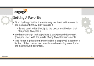 #engageug
Setting A Favorite
• Our challenge is that the user may not have edit access to
the document if they didn’t create it
• So we can’t write directly to the document the fact that
“Gab” has favorited it
• We have a script that populates a background document
(one per user) with the unids of any favorited documents
• The folder is populated and the icon is displayed based on a
lookup of the current document’s unid matching an entry in
the background document.
23
 