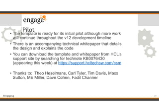 #engageug
Pilot
• The template is ready for its initial pilot although more work
will continue throughout the v12 development timeline
• There is an accompanying technical whitepaper that details
the design and explains the code
• You can download the template and whitepaper from HCL’s
support site by searching for technote KB0076430
(appearing this week) at https://support.hcltechsw.com/csm
• Thanks to: Theo Heselmans, Carl Tyler, Tim Davis, Maxx
Sutton, ME Miller, Dave Cohen, Fadil Channer
27
 