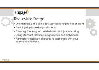 #engageug
Discussions Design
• One database, the same data accessed regardless of client
• Avoiding duplicate design elements
• Ensuring it looks good on whatever client you are using
• Using standard Domino Designer code and techniques
• Aiming for the design elements to be merged with your
existing applications
5
 