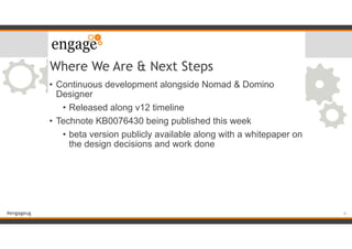 #engageug
Where We Are & Next Steps
• Continuous development alongside Nomad & Domino
Designer
• Released along v12 timeline
• Technote KB0076430 being published this week
• beta version publicly available along with a whitepaper on
the design decisions and work done
6
 