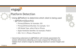 #engageug
Platform Detection
• Using @Platform to determine which client is being used
• @Platform([Specific])
• PrimaryOSName, for example, iOS
• PrimaryOSVersionNumber, for example, 12.4
• iOS Model Type, either iPad or iPhone
• Apple Hardware Identifier, for example, iPad8.4
• iOS, 13.3.1, iPhone, iPhone10.4
• Upcoming extensions to @Platform will include parameters for
screen dimensions allowing us to size a layout for iPhones and
tablets from small to large by detecting maximum screen height and
width
8
 