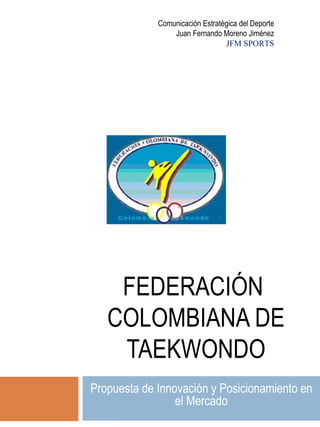 FEDERACIÓN  COLOMBIANA DE TAEKWONDO Propuesta de Innovación y Posicionamiento en el Mercado Comunicación Estratégica del Deporte Juan Fernando Moreno Jiménez JFM SPORTS 