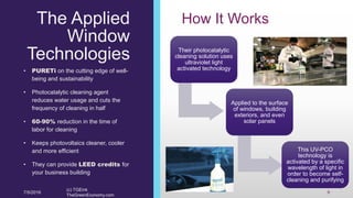 The Applied
Window
Technologies
• PURETi on the cutting edge of well-
being and sustainability
• Photocatalytic cleaning agent
reduces water usage and cuts the
frequency of cleaning in half
• 60-90% reduction in the time of
labor for cleaning
• Keeps photovoltaics cleaner, cooler
and more efficient
• They can provide LEED credits for
your business building
How It Works
Their photocatalytic
cleaning solution uses
ultraviolet light
activated technology
Applied to the surface
of windows, building
exteriors, and even
solar panels
This UV-PCO
technology is
activated by a specific
wavelength of light in
order to become self-
cleaning and purifying
7/5/2016
(c) TGEink
TheGreenEconomy.com
9
 