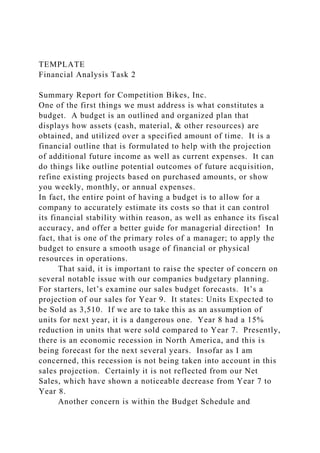 TEMPLATE
Financial Analysis Task 2
Summary Report for Competition Bikes, Inc.
One of the first things we must address is what constitutes a
budget. A budget is an outlined and organized plan that
displays how assets (cash, material, & other resources) are
obtained, and utilized over a specified amount of time. It is a
financial outline that is formulated to help with the projection
of additional future income as well as current expenses. It can
do things like outline potential outcomes of future acquisition,
refine existing projects based on purchased amounts, or show
you weekly, monthly, or annual expenses.
In fact, the entire point of having a budget is to allow for a
company to accurately estimate its costs so that it can control
its financial stability within reason, as well as enhance its fiscal
accuracy, and offer a better guide for managerial direction! In
fact, that is one of the primary roles of a manager; to apply the
budget to ensure a smooth usage of financial or physical
resources in operations.
That said, it is important to raise the specter of concern on
several notable issue with our companies budgetary planning.
For starters, let’s examine our sales budget forecasts. It’s a
projection of our sales for Year 9. It states: Units Expected to
be Sold as 3,510. If we are to take this as an assumption of
units for next year, it is a dangerous one. Year 8 had a 15%
reduction in units that were sold compared to Year 7. Presently,
there is an economic recession in North America, and this is
being forecast for the next several years. Insofar as I am
concerned, this recession is not being taken into account in this
sales projection. Certainly it is not reflected from our Net
Sales, which have shown a noticeable decrease from Year 7 to
Year 8.
Another concern is within the Budget Schedule and
 
