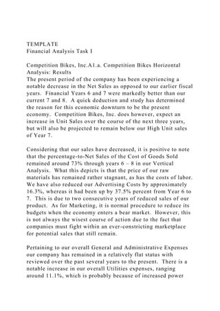 TEMPLATE
Financial Analysis Task I
Competition Bikes, Inc.A1.a. Competition Bikes Horizontal
Analysis: Results
The present period of the company has been experiencing a
notable decrease in the Net Sales as opposed to our earlier fiscal
years. Financial Years 6 and 7 were markedly better than our
current 7 and 8. A quick deduction and study has determined
the reason for this economic downturn to be the present
economy. Competition Bikes, Inc. does however, expect an
increase in Unit Sales over the course of the next three years,
but will also be projected to remain below our High Unit sales
of Year 7.
Considering that our sales have decreased, it is positive to note
that the percentage-to-Net Sales of the Cost of Goods Sold
remained around 73% through years 6 – 8 in our Vertical
Analysis. What this depicts is that the price of our raw
materials has remained rather stagnant, as has the costs of labor.
We have also reduced our Advertising Costs by approximately
16.3%, whereas it had been up by 37.5% percent from Year 6 to
7. This is due to two consecutive years of reduced sales of our
product. As for Marketing, it is normal procedure to reduce its
budgets when the economy enters a bear market. However, this
is not always the wisest course of action due to the fact that
companies must fight within an ever-constricting marketplace
for potential sales that still remain.
Pertaining to our overall General and Administrative Expenses
our company has remained in a relatively flat status with
reviewed over the past several years to the present. There is a
notable increase in our overall Utilities expenses, ranging
around 11.1%, which is probably because of increased power
 
