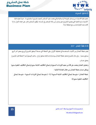 25 ‫تم‬‫تصميم‬‫و‬‫اعداد‬‫الن‬‫موذج‬:‫بواسطة‬‫عاشور‬ ‫أحمد‬
Ah.ashour232@gmail.com
4.5‫االسترداد‬ ‫ة‬‫فتر‬
‫االسترداد‬‫فترة‬‫تعتبر‬‫من‬‫وسائل‬‫املوازنة‬‫أسمالية‬‫ر‬‫ال‬‫والتي‬‫يعتمد‬‫عليها‬‫املستثمر‬‫لتنفيذ‬‫مشروع‬‫ي‬‫استثمار‬‫ما‬‫حيث‬ ,‫تعر‬‫فترة‬‫ف‬
‫الفترة‬‫بانها‬ ‫االسترداد‬‫التي‬‫يقضيها‬‫املشروع‬‫حتى‬‫يسترد‬‫املستثمر‬‫ماله‬‫أس‬‫ر‬‫في‬‫البداية‬‫ار‬‫ر‬‫الق‬ ‫اتخاذ‬ ‫على‬ ‫قادر‬‫املستثمر‬‫ن‬‫ليكو‬ ,‫ما‬‫إذا‬
‫كانت‬‫هذه‬‫الفترة‬‫تتناس‬‫ب‬‫مع‬‫خططه‬‫أم‬‫ال‬.
4.6‫التعادل‬ ‫نقطة‬BEP
‫الر‬ ‫أخر‬ ‫بمعنى‬ ‫ربح‬‫أي‬‫املشروع‬‫يحقق‬ ‫ال‬‫عندها‬‫التي‬‫النقطة‬ ‫وهي‬,‫األرباح‬ ‫تخطيط‬ ‫في‬‫املستخدمة‬ ‫األدوات‬‫من‬‫التعادل‬‫نقطة‬ ‫تعتبر‬‫بح‬
‫ال‬ ‫قبل‬‫و‬ ,‫أرباح‬‫يحقق‬ ‫فإنه‬‫واحدة‬ ‫بوحدة‬ ‫التعادل‬ ‫نقطة‬ ‫تجاوز‬ ‫املشروع‬ ‫حال‬ ‫في‬‫و‬ , ‫ا‬‫ر‬‫صف‬ ‫ي‬‫يساو‬‫املشرو‬ ‫فإن‬‫النقطة‬ ‫لهذا‬ ‫ل‬‫وصو‬‫ع‬
‫خسائر‬‫يحقق‬.
‫املتغ‬‫التكاليف‬ ‫وإجمالي‬‫سنويا‬ ‫الثابتة‬ ‫التكاليف‬ ‫إجمالي‬‫و‬‫السنوية‬ ‫اإليرادات‬ ‫حجم‬‫من‬‫كال‬ ‫على‬‫يعتمد‬ ‫التعادل‬ ‫تحليل‬‫و‬‫سنويا‬ ‫يرة‬
:‫التالية‬ ‫املعادلة‬‫خالل‬ ‫من‬‫التعادل‬ ‫نقطة‬‫حساب‬‫ويمكن‬
‫الثابتة‬ ‫التكاليف‬ ‫إجمالي‬ ‫متوسط‬ = ‫التعادل‬ ‫نقطة‬/ ‫السنوية‬(1-‫السنوية‬‫االيرادات‬ ‫إجمالي‬‫متوسط‬ (–‫إجمالي‬‫متوسط‬
)‫سنويا‬ ‫املتغيرة‬‫التكاليف‬)
 