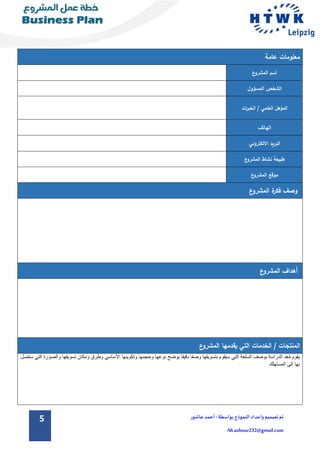 5 ‫تم‬‫تصميم‬‫و‬‫اعداد‬‫الن‬‫موذج‬:‫بواسطة‬‫عاشور‬ ‫أحمد‬
Ah.ashour232@gmail.com
‫عامة‬ ‫معلومات‬
‫ع‬‫المشرو‬ ‫اسم‬
‫المسؤول‬ ‫الشخص‬
‫ات‬‫ر‬‫الخب‬ / ‫العلمي‬ ‫المؤهل‬
‫الهاتف‬
‫االلكتروني‬ ‫البريد‬
‫المشرو‬ ‫نشاط‬ ‫طبيعة‬‫ع‬
‫ع‬‫المشرو‬ ‫موقع‬
‫ع‬‫المشرو‬ ‫ة‬‫فكر‬ ‫وصف‬
‫ع‬‫المشرو‬ ‫أهداف‬
/ ‫المنتجات‬‫الخدمات‬‫ال‬ ‫يقدمها‬ ‫التي‬‫ع‬‫مشرو‬
‫يقوم‬‫ِد‬‫ع‬ُ‫م‬‫الدراسة‬‫بوصف‬‫السلعة‬‫التي‬‫سيقوم‬‫بتسويقها‬‫وصفا‬‫دقيقا‬‫يوضح‬‫نوعها‬‫وحجمها‬‫وتكوينها‬‫األساسي‬‫وطرق‬‫ومكان‬‫تسويقها‬‫وال‬‫صورة‬‫التي‬‫ستصل‬
‫بها‬‫الى‬‫المست‬‫هلك‬
 