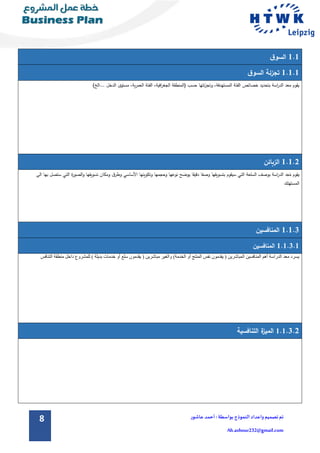 8 ‫تم‬‫تصميم‬‫و‬‫اعداد‬‫الن‬‫موذج‬:‫بواسطة‬‫عاشور‬ ‫أحمد‬
Ah.ashour232@gmail.com
1.1‫ق‬‫السو‬
1.1.1‫ق‬‫السو‬ ‫تجزئة‬
)‫...الخ‬ ‫الدخل‬ ‫مستوى‬ ،‫ية‬‫ر‬‫العم‬ ‫الفئة‬ ،‫افية‬‫ر‬‫الجغ‬ ‫(المنطقة‬ ‫حسب‬ ‫ئتها‬‫ز‬‫وتج‬ ،‫المستهدفة‬ ‫الفئة‬ ‫خصائص‬ ‫بتحديد‬ ‫اسة‬‫ر‬‫الد‬ ‫معد‬ ‫يقوم‬
1.1.2‫الزبائن‬
‫السل‬ ‫بوصف‬ ‫اسة‬‫ر‬‫الد‬ ‫د‬ِ‫ع‬ُ‫م‬ ‫يقوم‬‫ستصل‬ ‫التي‬ ‫ة‬‫ر‬‫الصو‬‫و‬ ‫تسويقها‬ ‫ومكان‬ ‫ق‬‫وطر‬ ‫األساسي‬ ‫وتكوينها‬ ‫وحجمها‬ ‫نوعها‬ ‫يوضح‬ ‫دقيقا‬ ‫وصفا‬ ‫بتسويقها‬ ‫سيقوم‬ ‫التي‬ ‫عة‬‫ب‬‫الى‬ ‫ها‬
‫المستهلك‬
1.1.3‫المنافسين‬
1.1.3.1‫المنافسين‬
‫يسرد‬‫معد‬‫الدراسة‬‫أهم‬‫المنافسين‬‫المباشرين‬(‫يقدمون‬‫نفس‬‫المنتج‬‫الخدمة‬ ‫أو‬)‫والغير‬‫مباشرين‬(‫يقد‬‫مون‬‫خدمات‬ ‫أو‬ ‫سلع‬‫بديلة‬)‫للمشروع‬‫داخل‬‫منطقة‬‫التنافس‬
1.1.3.2‫التنافسية‬ ‫ة‬‫الميز‬
 