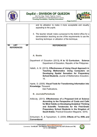 DepEd – DIVISION OF QUEZON
Sitio Fori, Brgy. Talipan, Pagbilao, Quezon
Cell # 09175824627 or at www.depedquezon.com.ph
“Creating Possibilities, Inspiring Innovations”
Page 11 of 15
Email address: quezon@deped.gov.ph
Comments: Txt HELEN – 09178902327 (Smart/Sun/TalknTxt) 2327 (Globe and TM )
Cell No: 09175824629
and its utilization to make it more acceptable and visually
appealing to the pupils.
4. The teacher should make a proposal to the district office for a
demonstration teaching as one of the requirements to use the
teaching technique or utilization of the technique.
VII. LIST OF
REFERENCES
REFERENCES
A. Books
Department of Education (2013). K to 12 Curriculum. Science
Department of Education, Republic of the Philippines
Hafeth, A. M. (2013). Effectiveness of Using Visual Approach in
Teaching Mathematics Using Computers on
Developing Spatial Sensation for Preparatory
School Students. Journal of Mathematics Education,
16.
Hyerle, D. (2009). Visual Tools for Transforming Information into
Knowledge. Thousand
Oak Publications.
B. Journals/Periodicals
Al-Ba’aly. (2013). Effectiveness of a Proposed Unit at Science
According to the Perspective of Costa and Calik
for Mind Habits on Developing Analytical Thinking
and Scientific Tendencies for the First-Grade
Preparatory School Students in the Kingdom of
Saudi Arabia. Practical Education Magazine, 5(l16).
Siribunnam, R., & Tayraukham, S. (2009). Effects of 7-e, KWL and
Conventional
 