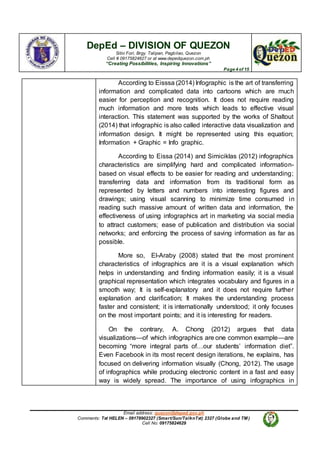DepEd – DIVISION OF QUEZON
Sitio Fori, Brgy. Talipan, Pagbilao, Quezon
Cell # 09175824627 or at www.depedquezon.com.ph
“Creating Possibilities, Inspiring Innovations”
Page 4 of 15
Email address: quezon@deped.gov.ph
Comments: Txt HELEN – 09178902327 (Smart/Sun/TalknTxt) 2327 (Globe and TM )
Cell No: 09175824629
According to Eisssa (2014) Infographic is the art of transferring
information and complicated data into cartoons which are much
easier for perception and recognition. It does not require reading
much information and more texts which leads to effective visual
interaction. This statement was supported by the works of Shaltout
(2014) that infographic is also called interactive data visualization and
information design. It might be represented using this equation;
Information + Graphic = Info graphic.
According to Eissa (2014) and Simiciklas (2012) infographics
characteristics are simplifying hard and complicated information-
based on visual effects to be easier for reading and understanding;
transferring data and information from its traditional form as
represented by letters and numbers into interesting figures and
drawings; using visual scanning to minimize time consumed in
reading such massive amount of written data and information, the
effectiveness of using infographics art in marketing via social media
to attract customers; ease of publication and distribution via social
networks; and enforcing the process of saving information as far as
possible.
More so, El-Araby (2008) stated that the most prominent
characteristics of infographics are it is a visual explanation which
helps in understanding and finding information easily; it is a visual
graphical representation which integrates vocabulary and figures in a
smooth way; It is self-explanatory and it does not require further
explanation and clarification; It makes the understanding process
faster and consistent; it is internationally understood; it only focuses
on the most important points; and it is interesting for readers.
On the contrary, A. Chong (2012) argues that data
visualizations—of which infographics are one common example—are
becoming “more integral parts of…our students’ information diet”.
Even Facebook in its most recent design iterations, he explains, has
focused on delivering information visually (Chong, 2012). The usage
of infographics while producing electronic content in a fast and easy
way is widely spread. The importance of using infographics in
 