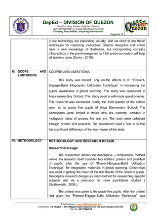 DepEd – DIVISION OF QUEZON
Sitio Fori, Brgy. Talipan, Pagbilao, Quezon
Cell # 09175824627 or at www.depedquezon.com.ph
“Creating Possibilities, Inspiring Innovations”
Page 6 of 15
Email address: quezon@deped.gov.ph
Comments: Txt HELEN – 09178902327 (Smart/Sun/TalknTxt) 2327 (Globe and TM )
Cell No: 09175824629
of our technology are expanding visually, and we need to use these
techniques for improving instruction. Graphic designers and artists
have a vast knowledge of illustration, but incorporating complex
infographics in the pre-kindergarten to 12th grade curriculum will help
all learners grow (Davis , 2018).
III. SCOPE AND
LIMITATIONS
SCOPRE AND LIMITATIONS
This study was limited only on the effects of of “Present-
Engage-Build Infographic Utilization Technique” in increasing the
pupils’ awareness in global warming. The study was conducted at
Anas elementary School. This study used a self-made questionnaire.
The research was concluded during the third quarter of the school
year. ed to grade five pupils of Anas Elementary School. The
participants were limited to those who are currently enrolled in
multigrade class of grades five and six. The data were collected
through pretest and post-test. The researcher used t-Test to to find
the significant difference of the two means of the tests.
IV. METHODOLOGY METHODOLOGY AND RESEARCH DESIGN
Researcher Design
The researcher utilized the descriptive – comparative method
where the research itself consider two entities: pretest and past-test
of pupils after the use of “Present-Engage-Build Utilization
Technique” for infographic materials in global warming. Descriptive
was used in getting the mean of the test results of the Grade 5 pupils.
Descriptive research design is a valid method for researching specific
subjects and as a precursor to more quantitative studies (
Shuttleworth, 2008 ).
The pretest was given to the grade five pupils. After the pretest
had given the “Present-Engage-Build Utilization Technique” was
 
