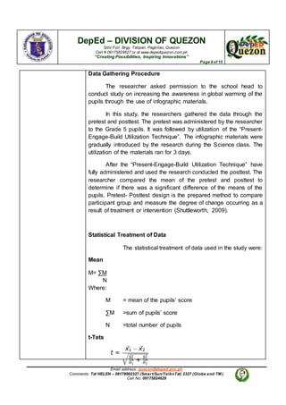 DepEd – DIVISION OF QUEZON
Sitio Fori, Brgy. Talipan, Pagbilao, Quezon
Cell # 09175824627 or at www.depedquezon.com.ph
“Creating Possibilities, Inspiring Innovations”
Page 8 of 15
Email address: quezon@deped.gov.ph
Comments: Txt HELEN – 09178902327 (Smart/Sun/TalknTxt) 2327 (Globe and TM )
Cell No: 09175824629
Data Gathering Procedure
The researcher asked permission to the school head to
conduct study on increasing the awareness in global warming of the
pupils through the use of infographic materials.
In this study, the researchers gathered the data through the
pretest and posttest. The pretest was administered by the researcher
to the Grade 5 pupils. It was followed by utilization of the “Present-
Engage-Build Utilization Technique”. The infographic materials were
gradually introduced by the research during the Science class. The
utilization of the materials ran for 3 days.
After the “Present-Engage-Build Utilization Technique” have
fully administered and used the research conducted the posttest. The
researcher compared the mean of the pretest and posttest to
determine if there was a significant difference of the means of the
pupils. Pretest- Posttest design is the prepared method to compare
participant group and measure the degree of change occurring as a
result of treatment or intervention (Shuttleworth, 2009).
Statistical Treatment of Data
The statistical treatment of data used in the study were:
Mean
M= ∑M
N
Where:
M = mean of the pupils’ score
∑M =sum of pupils’ score
N =total number of pupils
t-Tets
 