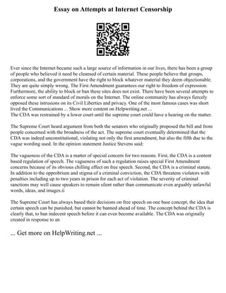 Essay on Attempts at Internet Censorship
Ever since the Internet became such a large source of information in our lives, there has been a group
of people who believed it need be cleansed of certain material. These people believe that groups,
corporations, and the government have the right to block whatever material they deem objectionable.
They are quite simply wrong. The First Amendment guarantees our right to freedom of expression.
Furthermore, the ability to block or ban these sites does not exist. There have been several attempts to
enforce some sort of standard of morals on the Internet. The online community has always fiercely
opposed these intrusions on its Civil Liberties and privacy. One of the most famous cases was short
lived the Communications ... Show more content on Helpwriting.net ...
The CDA was restrained by a lower court until the supreme court could have a hearing on the matter.
The Supreme Court heard argument from both the senators who originally proposed the bill and from
people concerned with the broadness of the act. The supreme court eventually determined that the
CDA was indeed unconstitutional, violating not only the first amendment, but also the fifth due to the
vague wording used. In the opinion statement Justice Stevens said:
The vagueness of the CDA is a matter of special concern for two reasons. First, the CDA is a content
based regulation of speech. The vagueness of such a regulation raises special First Amendment
concerns because of its obvious chilling effect on free speech. Second, the CDA is a criminal statute.
In addition to the opprobrium and stigma of a criminal conviction, the CDA threatens violators with
penalties including up to two years in prison for each act of violation. The severity of criminal
sanctions may well cause speakers to remain silent rather than communicate even arguably unlawful
words, ideas, and images.ii
The Supreme Court has always based their decisions on free speech on one base concept, the idea that
certain speech can be punished, but cannot be banned ahead of time. The concept behind the CDA is
clearly that, to ban indecent speech before it can even become available. The CDA was originally
created in response to an
... Get more on HelpWriting.net ...
 