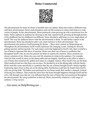 Heinz Commercial
The advertisement for beans by Heinz is heartfelt and very upbeat. Heinz have taken a different route
with their advertisement. Heinz used animations and real life scenarios to attract and relate to a wide
variety of people. In this advertisement, Heinz portrayed a man growing up with a mysterious love for
beans. Heinz captures its audience by showing us the man, named Geoff, growing up through pictures
of his childhood, but his childhood was different. Heinz decided to add beans in every single photo of
Geoff. This way the audience knows what the advertisement is about. To add further context to the
advertisement. Heinz has decided to add a very smart narrative to their advertisement. The
advertisement also portrays Geoff pursuing his dream ... Show more content on Helpwriting.net ...
Throughout the advertisement, Geoff would experience life changing events. Getting his first job,
getting married, and having kids. For each major event that happened in Geoff s life, there would be a
can of bean to represent that show of emotion. Heinz uses their can of beans to symbolize that
throughout Geoff s life, he uses his passion for beans to express his emotion. These emotions are
always emotions of joy. Heinz also uses real life situations to relate to the audience. For example,
when his kids would sit alone on the dining table and eat sloppily. Geoff put in the effort to make a
can of beans that would not be spilled once eaten in a sloppily manner. Once Geoff s boy ate the bean
filled sandwich and saw that there was no mess. He decided to sit at the dining table with the family.
Heinz used this scene specifically to symbolize that the can of beans brought Geoff s family together.
Expressing signs of joy as they ate on the dining table. Symbolism could also be found when Geoff s
wife was giving birth. The babies were portrayed as two beans inside their mother s stomach. Instead
of having two embryos. That could also show how the beans brought happiness through Geoff and his
wife s life through ways that are very different from the cans of beans that were portrayed throughout
the advertisement. By using symbolism in their ad. Heinz successfully related to a wide range of
audience. Using success,
... Get more on HelpWriting.net ...
 