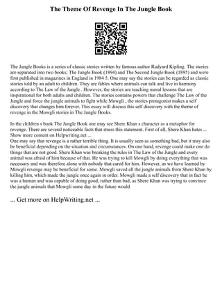 The Theme Of Revenge In The Jungle Book
The Jungle Books is a series of classic stories written by famous author Rudyard Kipling. The stories
are separated into two books; The Jungle Book (1894) and The Second Jungle Book (1895) and were
first published in magazines in England in 1984 5. One may say the stories can be regarded as classic
stories told by an adult to children. They are fables where animals can talk and live in harmony
according to The Law of the Jungle . However, the stories are teaching moral lessons that are
inspirational for both adults and children. The stories contains powers that challenge The Law of the
Jungle and force the jungle animals to fight while Mowgli , the stories protagonist makes a self
discovery that changes him forever. This essay will discuss this self discovery with the theme of
revenge in the Mowgli stories in The Jungle Books.
In the children s book The Jungle Book one may see Shere Khan s character as a metaphor for
revenge. There are several noticeable facts that stress this statement. First of all, Shere Khan hates ...
Show more content on Helpwriting.net ...
One may say that revenge is a rather terrible thing. It is usually seen as something bad, but it may also
be beneficial depending on the situation and circumstances. On one hand, revenge could make one do
things that are not good. Shere Khan was breaking the rules in The Law of the Jungle and every
animal was afraid of him because of that. He was trying to kill Mowgli by doing everything that was
necessary and was therefore alone with nobody that cared for him. However, as we have learned by
Mowgli revenge may be beneficial for some. Mowgli saved all the jungle animals from Shere Khan by
killing him, which made the jungle once again in order. Mowgli made a self discovery that in fact he
was a human and was capable of doing good, rather than bad, as Shere Khan was trying to convince
the jungle animals that Mowgli some day in the future would
... Get more on HelpWriting.net ...
 