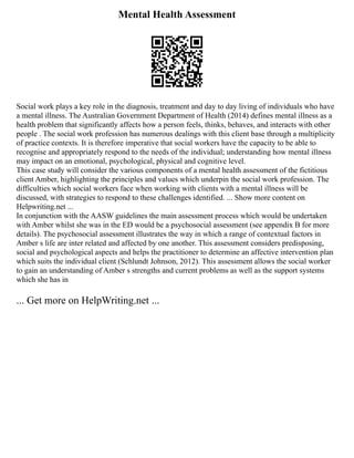Mental Health Assessment
Social work plays a key role in the diagnosis, treatment and day to day living of individuals who have
a mental illness. The Australian Government Department of Health (2014) defines mental illness as a
health problem that significantly affects how a person feels, thinks, behaves, and interacts with other
people . The social work profession has numerous dealings with this client base through a multiplicity
of practice contexts. It is therefore imperative that social workers have the capacity to be able to
recognise and appropriately respond to the needs of the individual; understanding how mental illness
may impact on an emotional, psychological, physical and cognitive level.
This case study will consider the various components of a mental health assessment of the fictitious
client Amber, highlighting the principles and values which underpin the social work profession. The
difficulties which social workers face when working with clients with a mental illness will be
discussed, with strategies to respond to these challenges identified. ... Show more content on
Helpwriting.net ...
In conjunction with the AASW guidelines the main assessment process which would be undertaken
with Amber whilst she was in the ED would be a psychosocial assessment (see appendix B for more
details). The psychosocial assessment illustrates the way in which a range of contextual factors in
Amber s life are inter related and affected by one another. This assessment considers predisposing,
social and psychological aspects and helps the practitioner to determine an affective intervention plan
which suits the individual client (Schlundt Johnson, 2012). This assessment allows the social worker
to gain an understanding of Amber s strengths and current problems as well as the support systems
which she has in
... Get more on HelpWriting.net ...
 