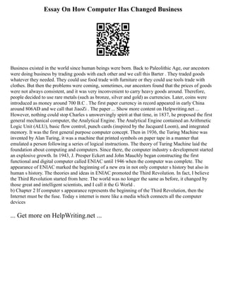Essay On How Computer Has Changed Business
Business existed in the world since human beings were born. Back to Paleolithic Age, our ancestors
were doing business by trading goods with each other and we call this Barter . They traded goods
whatever they needed. They could use food trade with furniture or they could use tools trade with
clothes. But then the problems were coming, sometimes, our ancestors found that the prices of goods
were not always consistent, and it was very inconvenient to carry heavy goods around. Therefore,
people decided to use rare metals (such as bronze, silver and gold) as currencies. Later, coins were
introduced as money around 700 B.C . The first paper currency in record appeared in early China
around 806AD and we call that JiaoZi . The paper ... Show more content on Helpwriting.net ...
However, nothing could stop Charles s unswervingly spirit at that time, in 1837, he proposed the first
general mechanical computer, the Analytical Engine. The Analytical Engine contained an Arithmetic
Logic Unit (ALU), basic flow control, punch cards (inspired by the Jacquard Loom), and integrated
memory. It was the first general purpose computer concept. Then in 1936, the Turing Machine was
invented by Alan Turing, it was a machine that printed symbols on paper tape in a manner that
emulated a person following a series of logical instructions. The theory of Turing Machine laid the
foundation about computing and computers. Since there, the computer industry s development started
an explosive growth. In 1943, J. Presper Eckert and John Mauchly began constructing the first
functional and digital computer called ENIAC until 1946 when the computer was complete. The
appearance of ENIAC marked the beginning of a new era in not only computer s history but also in
human s history. The theories and ideas in ENIAC promoted the Third Revolution. In fact, I believe
the Third Revolution started from here. The world was no longer the same as before, it changed by
those great and intelligent scientists, and I call it the G World .
b) Chapter 2 If computer s appearance represents the beginning of the Third Revolution, then the
Internet must be the fuse. Today s internet is more like a media which connects all the computer
devices
... Get more on HelpWriting.net ...
 