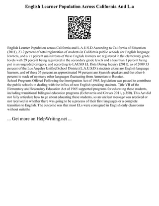 English Learner Population Across California And L.a
English Learner Population across California and L.A.U.S.D According to California of Education
(2011), 23.2 percent of total registration of students in California public schools are English language
learners, and a 71 percent mainstream of these English learners are registered in the elementary grade
levels with 29 percent being registered in the secondary grade levels and a less than 1 percent being
put in an ungraded category, and according to LAUSD EL Data Dialog Inquiry (2011), as of 2009 33
percent of the Los Angeles Unified School District (L.A.U.S.D.) students alone are English language
learners, and of these 33 percent an approximated 94 percent are Spanish speakers and the other 6
percent is made of up many other languages fluctuating from Armenian to Russian.
School Programs Offered Following the Immigration Act of 1965, legislation was passed to contribute
the public schools in dealing with the influx of non English speaking students. Title VII of the
Elementary and Secondary Education Act of 1965 supported programs for educating these students,
including transitional bilingual education programs (Echevarria and Graves 2011, p.350). This Act did
not fully articulate how to go about educating these students, so an unclear message was received or
not received in whether there was going to be a process of their first languages or a complete
transition to English. The outcome was that most ELs were consigned in English only classrooms
without suitable
... Get more on HelpWriting.net ...
 