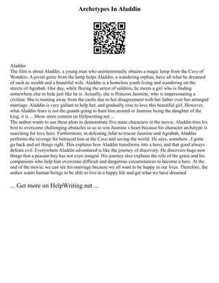 Archetypes In Aladdin
Aladdin
The film is about Aladdin, a young man who unintentionally obtains a magic lamp from the Cave of
Wonders. A jovial genie from the lamp helps Aladdin, a wandering orphan, have all what he dreamed
of such as wealth and a beautiful wife. Aladdin is a homeless youth living and wandering on the
streets of Agrabah. One day, while fleeing the arrest of soldiers, he meets a girl who is finding
somewhere else to hide just like he is. Actually, she is Princess Jasmine, who is impersonating a
civilian. She is running away from the castle due to her disagreement with her father over her arranged
marriage. Aladdin is very gallant to help her, and gradually rose to love this beautiful girl. However,
what Aladdin fears is not the guards going to hunt him around or Jasmine being the daughter of the
king, it is ... Show more content on Helpwriting.net ...
The author wants to use these plots to demonstrate five main characters in the movie. Aladdin tries his
best to overcome challenging obstacles so as to win Jasmine s heart because his character archetype is
searching for love hero. Furthermore, in defeating Jafar to rescue Jasmine and Agrabah, Aladdin
performs the revenge for betrayed him at the Cave and saving the world. He says, somehow...I gotta
go back and set things right. This explains how Aladdin transforms into a hero, and that good always
defeats evil. Everywhere Aladdin adventured is like the journey of discovery. He discovers huge new
things that a peasant boy has not even imaged. His journey also explains the role of the genie and his
companions who help him overcome difficult and dangerous circumstances to become a hero. At the
end of the movie, we can see his marriage because we all want to be happy in our lives. Therefore, the
author wants human beings to be able to live in a happy life and get what we have dreamed
... Get more on HelpWriting.net ...
 