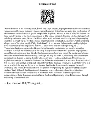 Belasco s Food
Warren Belasco, in his scholarly book, Food: The Key Concepts, highlights the way in which the food
we consume affects our lives more than we actually realize. Using his own text with a combination of
enhancement materials such as quotes and pictorial diagrams, Belasco is able to relay the fact that the
food industry is one of the most predominant in The United States of America. Shifting between both
scholarly and casual tones, Belasco is able to relate to his audience members by providing everyday
examples in which we use food as a means of conversation, socialization, and more. Upon reviewing
chapter one of the piece, entitled Why Study Food? , it is clear that Belasco strives to highlight just
how civilization itself is impossible without ... Show more content on Helpwriting.net ...
Through the beginning paragraphs, Belasco helps his readers understand his point by providing
examples in which we utilize foods in our daily lives (such as coffee with a potential employer or a
casual lunch to catch up with a friend). He also comments about how one of the most overwhelming
emotions that surrounds food is anxiety. Although we may not think it, food really does cause major
anxieties from famine, to eating disorders, to obesity and everything in between. Upon trying to
explain this concept to readers in simpler terms, Belasco comments on how we can t live without food,
but food also kills us (12). Using such straightforward and balanced syntax, it is clear that we live in a
world in which the way we decide to portion our food intake determines the way our lives will
eventually take course. Belasco continues the chapter by explaining the legitimacy of the academic
study of food. Although food is extremely important in several aspects of our lives, it is often
overlooked when it comes to the world of academia. Most academics fail to recognize the
noteworthiness that a discussion about different foods could potentially bring. Belasco goes through
the history of the studies and
... Get more on HelpWriting.net ...
 