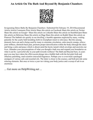 An Article On The Bath And Beyond By Benjamin Chambers
Invigorating Detox Baths By Benjamin Chambers | Submitted On February 19, 2014 Recommend
Article Article Comments Print Article Share this article on Facebook Share this article on Twitter
Share this article on Google+ Share this article on Linkedin Share this article on StumbleUpon Share
this article on Delicious Share this article on Digg Share this article on Reddit Share this article on
Pinterest The bathtub sits quietly in our dwelling, a humble apparatus neglected by many, waiting
patiently for the yearly bath heralding forth its triumphant return to relevance. But this unsung
domestic hero can and is being used by many to stimulate circulation, calm muscle cramps, relieve
joint stiffness, diminish back pain, promote proper detoxification within the body (through the skin)
and bring a calm and peace which is absent amid the hectic tumult which envelops and encircles our
lives. Abandon your preconceptions of what you thought a bath was and expand your boundaries on
what it can be: a powerful ally in your path towards wellness! The Bath and Beyond Sure, in years
past you may have taken the effervescent plunge into a bubble bath with the hot pink froth and
olfactory punishing, mad scientist concocted fragrances. Perhaps you ve even tried a packaged
amalgam of various salts and essential oils. The latter is closer to the essence, and both provide some
relaxing elements. But once or twice a year isn t doing your body justice and a scoop of salt in an
enormous
... Get more on HelpWriting.net ...
 
