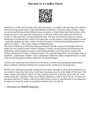 Marxism As A Conflict Theory
Marxism is a conflict theory based on the idea that society is in conflict with each other; the conflict is
between the rich and the poor ( A Brief Introduction to Marxism ). The basic tenets of Marx s theory
rest on the conflict between the different classes of society of which, Marx states that the ideas of the
ruling class are in every epoch the ruling ideas: i.e.,the class which is the ruling material force of
society is at the same time its ruling intellectual force. The class which has the means for material
production at its disposal have control at the same time over the means of material production, so that
...generally speaking, the ideas of those who lack the means of mental and [material] production are
subject to it (Marx ... Show more content on Helpwriting.net ...
The tenets of Marxism as defined by Marx and Althusser provide a unique lens through which the
reader can view Joseph Conrad s Heart of Darkness. Conrad s novella portrays the historical era of
Imperialism, when European countries, Great Britain included, were laying claim to parts of the
African continent for its riches in natural resources. The idea that Imperialism was the highest stage of
capitalism , expressed by Vladimir Lenin, a proponent of Marxism, adds an important layer to a study
of the novella using Marxist theory (Marxism: Essential Writings).
A look at one small scene from Section III of the novel, in which the young Russian speaks about
Kurtz to Marlowe, blatantly illustrates the treatment of the workforce by the ruling class:
He had, as he informed me proudly, managed to nurse Kurtz through two illnesses (he alluded to it as
you would to some risky feat), but as a rule Kurtz wandered alone, far in the depths of the forest. Very
often coming to this station, I had to wait days and days before he would turn up, he said. Ah, it was
worth waiting for! sometimes. What was he doing? exploring or what? I asked. Oh yes, of course; he
had discovered lots of villages, a lake too he did not know exactly in what direction; it was dangerous
to inquire too much but mostly his expeditions had been for ivory. But he
... Get more on HelpWriting.net ...
 