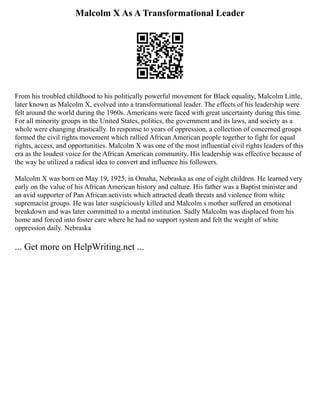 Malcolm X As A Transformational Leader
From his troubled childhood to his politically powerful movement for Black equality, Malcolm Little,
later known as Malcolm X, evolved into a transformational leader. The effects of his leadership were
felt around the world during the 1960s. Americans were faced with great uncertainty during this time.
For all minority groups in the United States, politics, the government and its laws, and society as a
whole were changing drastically. In response to years of oppression, a collection of concerned groups
formed the civil rights movement which rallied African American people together to fight for equal
rights, access, and opportunities. Malcolm X was one of the most influential civil rights leaders of this
era as the loudest voice for the African American community. His leadership was effective because of
the way he utilized a radical idea to convert and influence his followers.
Malcolm X was born on May 19, 1925, in Omaha, Nebraska as one of eight children. He learned very
early on the value of his African American history and culture. His father was a Baptist minister and
an avid supporter of Pan African activists which attracted death threats and violence from white
supremacist groups. He was later suspiciously killed and Malcolm s mother suffered an emotional
breakdown and was later committed to a mental institution. Sadly Malcolm was displaced from his
home and forced into foster care where he had no support system and felt the weight of white
oppression daily. Nebraska
... Get more on HelpWriting.net ...
 