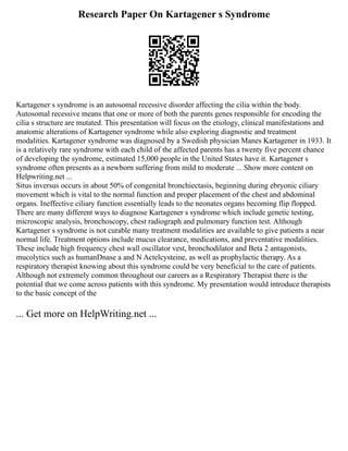 Research Paper On Kartagener s Syndrome
Kartagener s syndrome is an autosomal recessive disorder affecting the cilia within the body.
Autosomal recessive means that one or more of both the parents genes responsible for encoding the
cilia s structure are mutated. This presentation will focus on the etiology, clinical manifestations and
anatomic alterations of Kartagener syndrome while also exploring diagnostic and treatment
modalities. Kartagener syndrome was diagnosed by a Swedish physician Manes Kartagener in 1933. It
is a relatively rare syndrome with each child of the affected parents has a twenty five percent chance
of developing the syndrome, estimated 15,000 people in the United States have it. Kartagener s
syndrome often presents as a newborn suffering from mild to moderate ... Show more content on
Helpwriting.net ...
Situs inversus occurs in about 50% of congenital bronchiectasis, beginning during ebryonic ciliary
movement which is vital to the normal function and proper placement of the chest and abdominal
organs. Ineffective ciliary function essentially leads to the neonates organs becoming flip flopped.
There are many different ways to diagnose Kartagener s syndrome which include genetic testing,
microscopic analysis, bronchoscopy, chest radiograph and pulmonary function test. Although
Kartagener s syndrome is not curable many treatment modalities are available to give patients a near
normal life. Treatment options include mucus clearance, medications, and preventative modalities.
These include high frequency chest wall oscillator vest, bronchodilator and Beta 2 antagonists,
mucolytics such as humanDnase a and N Actelcysteine, as well as prophylactic therapy. As a
respiratory therapist knowing about this syndrome could be very beneficial to the care of patients.
Although not extremely common throughout our careers as a Respiratory Therapist there is the
potential that we come across patients with this syndrome. My presentation would introduce therapists
to the basic concept of the
... Get more on HelpWriting.net ...
 
