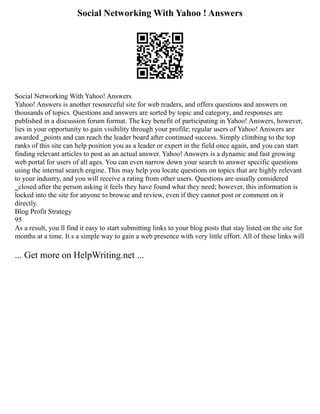 Social Networking With Yahoo ! Answers
Social Networking With Yahoo! Answers
Yahoo! Answers is another resourceful site for web readers, and offers questions and answers on
thousands of topics. Questions and answers are sorted by topic and category, and responses are
published in a discussion forum format. The key benefit of participating in Yahoo! Answers, however,
lies in your opportunity to gain visibility through your profile; regular users of Yahoo! Answers are
awarded ‗points and can reach the leader board after continued success. Simply climbing to the top
ranks of this site can help position you as a leader or expert in the field once again, and you can start
finding relevant articles to post as an actual answer. Yahoo! Answers is a dynamic and fast growing
web portal for users of all ages. You can even narrow down your search to answer specific questions
using the internal search engine. This may help you locate questions on topics that are highly relevant
to your industry, and you will receive a rating from other users. Questions are usually considered
‗closed after the person asking it feels they have found what they need; however, this information is
locked into the site for anyone to browse and review, even if they cannot post or comment on it
directly.
Blog Profit Strategy
95
As a result, you ll find it easy to start submitting links to your blog posts that stay listed on the site for
months at a time. It s a simple way to gain a web presence with very little effort. All of these links will
... Get more on HelpWriting.net ...
 