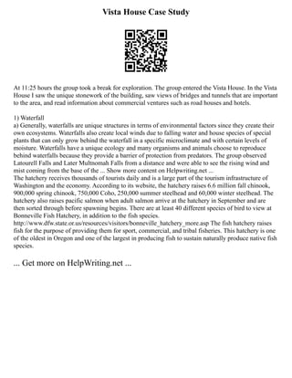 Vista House Case Study
At 11:25 hours the group took a break for exploration. The group entered the Vista House. In the Vista
House I saw the unique stonework of the building, saw views of bridges and tunnels that are important
to the area, and read information about commercial ventures such as road houses and hotels.
1) Waterfall
a) Generally, waterfalls are unique structures in terms of environmental factors since they create their
own ecosystems. Waterfalls also create local winds due to falling water and house species of special
plants that can only grow behind the waterfall in a specific microclimate and with certain levels of
moisture. Waterfalls have a unique ecology and many organisms and animals choose to reproduce
behind waterfalls because they provide a barrier of protection from predators. The group observed
Latourell Falls and Later Multnomah Falls from a distance and were able to see the rising wind and
mist coming from the base of the ... Show more content on Helpwriting.net ...
The hatchery receives thousands of tourists daily and is a large part of the tourism infrastructure of
Washington and the economy. According to its website, the hatchery raises 6.6 million fall chinook,
900,000 spring chinook, 750,000 Coho, 250,000 summer steelhead and 60,000 winter steelhead. The
hatchery also raises pacific salmon when adult salmon arrive at the hatchery in September and are
then sorted through before spawning begins. There are at least 40 different species of bird to view at
Bonneville Fish Hatchery, in addition to the fish species.
http://www.dfw.state.or.us/resources/visitors/bonneville_hatchery_more.asp The fish hatchery raises
fish for the purpose of providing them for sport, commercial, and tribal fisheries. This hatchery is one
of the oldest in Oregon and one of the largest in producing fish to sustain naturally produce native fish
species.
... Get more on HelpWriting.net ...
 