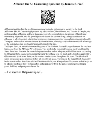 Affluenz The All Consuming Epidemic By John De Graaf
Affluenza is defined as the need to consume and pursuit a high status in society. In the book
Affluenza: The All Consuming Epidemic by John de Graaf, David Wann, and Thomas H. Naylor, the
authors explain affluenza, and how it causes overwork, personal stress, the erosion of family and
community, high debt, and the growing dissatisfaction for current living. A large contributor to
affluenza is advertisement, a tactic that encourages over consumption by purchasing items irrationally.
The sports industry has been taken over by advertisement, allowing corporations to take full advantage
of the satisfaction that sports entertainment brings to the fans.
The Super Bowl, an annual championship game of the National Football League between the two best
teams, one from the AFC and NFC division. This needs to be explained because most would see the
Super Bowl as a time slot for entertaining commercials and an ad sponsored halftime show. According
to Affluenza thirty second slots during the Super Bowl have sold for much as $1.6 million each (155).
Of course this book is out dated, so the number has increased throughout the years. The idea is still
same; companies spend a fortune to buy all possible ad space. The reason, the Super Bowl, frequently
is the most watched American televised broadcast of the year. Companies will continue to find ways to
fit ads into the Super Bowl by taking bits and pieces away from the game. Examples like the pre
game, halftime and post game shows, the
... Get more on HelpWriting.net ...
 