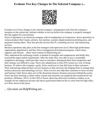 Evaluate Two Key Changes In The Selected Company s...
Evaluate two (2) key changes in the selected company s management style from the company s
inception to the current day. Indicate whether or not you believe the company is properly managed.
Provide support for your position.
Xerox Corporation is an American company with its headquarters in Connecticut. Xerox specializes in
various products like Copiers, printers, fax machine, scanners digital production printing press, and
projectors among others. They also provide services like IT, consulting services, and outsourcing
services.
Business operations take place at the line managers and supervisors level. Most high performance
organizations apprehend it, and they form a management development program, which trains,
supports, and chooses ... Show more content on Helpwriting.net ...
They understood the technology trends, evaluated its strengths and competencies and finally they
assessed the target market requirements. After the study, they were able to give a sustainable
competitive advantage, which provides value to customers, distinguish them from competitors and
their strategy was difficult to copy. Xerox also adopted just in time (JIT) system as a way of doing
business. To achieve the company s goals, Xerox needs just in time deliveries to their customers.
Their outsourcing enhanced their services business as they diversity into helping firms to manage their
business processes and technology services. These services also help their customers to focus on their
real business while Xerox takes care of the document intensive business processes behind the scenes.
Xerox has been fostering a culture where women and minorities are prepared and considered for top
positions. (Williams, 2013). As the CEO of Xerox, Burns has delivered excellence conduct, as an
example for her employees because she knows good moral behavior has to come from the high office
as it flows down to the junior
... Get more on HelpWriting.net ...
 