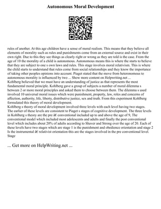 Autonomous Moral Development
rules of another. At this age children have a sense of moral realism. This means that they believe all
elements of morality such as rules and punishments come from an external source and exist in their
own right. Due to this they see things as clearly right or wrong as they are told is the case. From the
age of 10 the morality of a child is autonomous. Autonomous means this is where the starts to believe
that they are subject to one s own laws and rules. This stage involves moral relativism. This is where
the child starts to understand that rules come from social relationships and they know the importance
of taking other peoples opinions into account. Piaget stated that the move from heteronomous to
autonomous morality is influenced by two ... Show more content on Helpwriting.net ...
Kohlberg believed that we must have an understanding of justice as that represents the most
fundamental moral principle. Kohlberg gave a group of subjects a number of moral dilemma s
between 2 or more moral principles and asked them to choose between them. The dilemma s used
involved 10 universal moral issues which were punishment, property, law, roles and concerns of
affection, authority, life, liberty, distributive justice, sex and truth. From this experiment Kohlberg
formulated this theory of moral development.
Kohlberg s theory of moral development involved three levels with each level having two stages.
The earlier of these levels are consistent to Piaget s stages of cognitive development. The three levels
in Kohlberg s theory are the pre â€ conventional included up to and above the age of 9, The
conventional model which included most adolescents and adults and finally the post conventional
level which includes about 20% of adults according to Shaver and Strong over the age of 20. Each of
these levels have two stages which are stage 1 is the punishment and obedience orientation and stage 2
Is the instrumental â€ relativist orientation this are the stages involved in the pre conventional level.
Stage
... Get more on HelpWriting.net ...
 