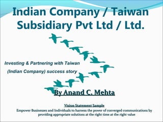 Indian Company / Taiwan 
Subsidiary Pvt Ltd / Ltd. 
Investing & Partnering with Taiwan 
(Indian Company) success story 
BByy AAnnaanndd CC.. MMeehhttaa 
VViissiioonn SSttaatteemmeenntt SSaammppllee 
EEmmppoowweerr BBuussiinneesssseess aanndd IInnddiivviidduuaallss ttoo hhaarrnneessss tthhee ppoowweerr ooff ccoonnvveerrggeedd ccoommmmuunniiccaattiioonnss bbyy 
pprroovviiddiinngg aapppprroopprriiaattee ssoolluuttiioonnss aatt tthhee rriigghhtt ttiimmee aatt tthhee rriigghhtt vvaalluuee 
 