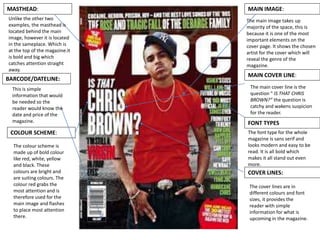 MASTHEAD:
COVER LINES:
FONT TYPES
COLOUR SCHEME:
MAIN COVER LINE:
MAIN IMAGE:
BARCODE/DATELINE:
The main image takes up
majority of the space, this is
because it is one of the most
important elements on the
cover page. It shows the chosen
artist for the cover which will
reveal the genre of the
magazine.
The main cover line is the
question “ IS THAT CHRIS
BROWN?” the question is
catchy and wakens suspicion
for the reader.
The font type for the whole
magazine is sans serif and
looks modern and easy to be
read. It is all bold which
makes it all stand out even
more.
The cover lines are in
different colours and font
sizes, it provides the
reader with simple
information for what is
upcoming in the magazine.
Unlike the other two
examples, the masthead is
located behind the main
image, however it is located
in the sameplace. Which is
at the top of the magazine.it
is bold and big which
catches attention straight
away.
The colour scheme is
made up of bold colour
like red, white, yellow
and black. These
colours are bright and
are suiting colours. The
colour red grabs the
most attention and is
therefore used for the
main image and flashes
to place most attention
there.
This is simple
information that would
be needed so the
reader would know the
date and price of the
magazine.
 