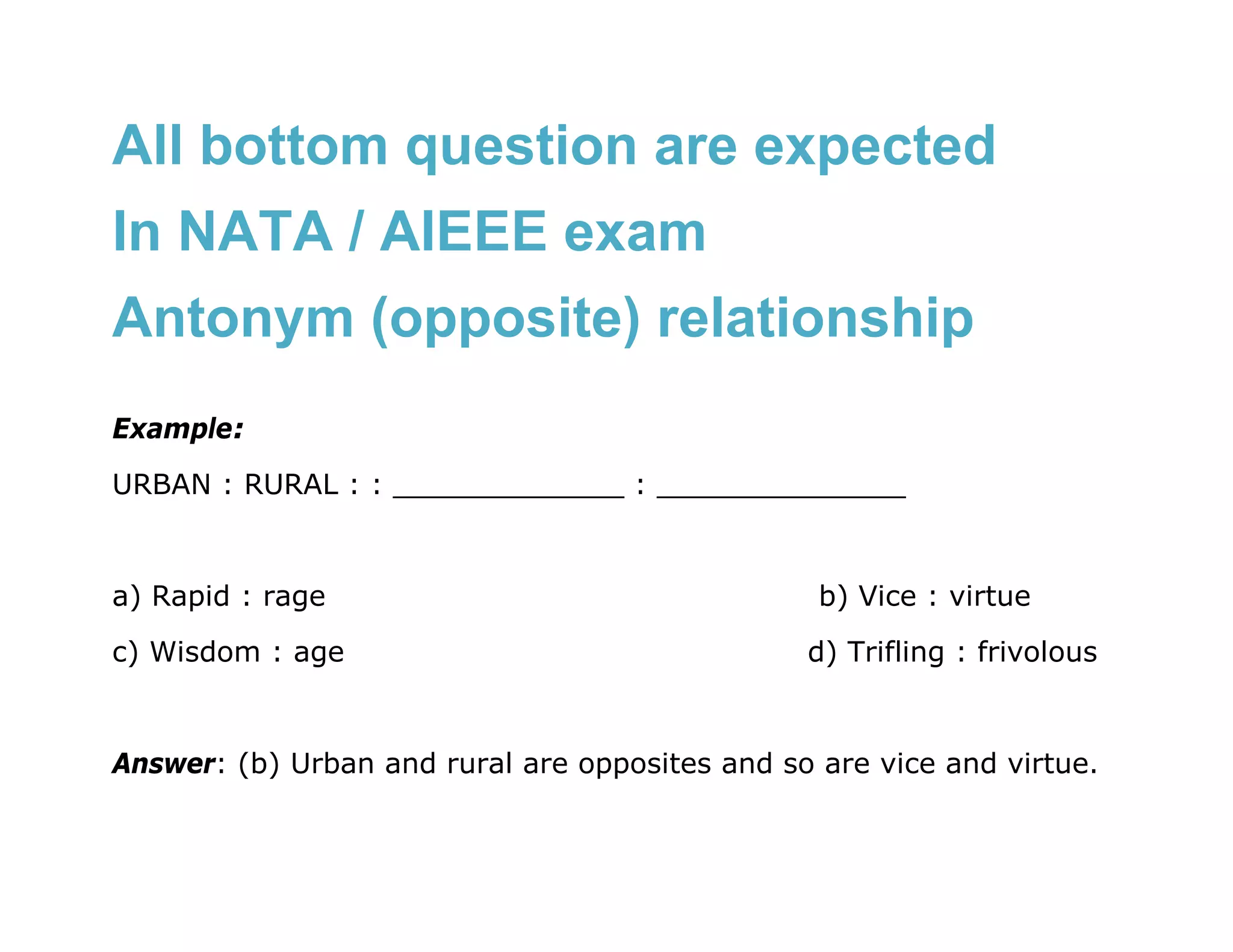 All bottom question are expected
In NATA / AIEEE exam
Antonym (opposite) relationship
Example:
URBAN : RURAL : : _____________ : ______________


a) Rapid : rage                                  b) Vice : virtue
c) Wisdom : age                                 d) Trifling : frivolous


Answer: (b) Urban and rural are opposites and so are vice and virtue.
 