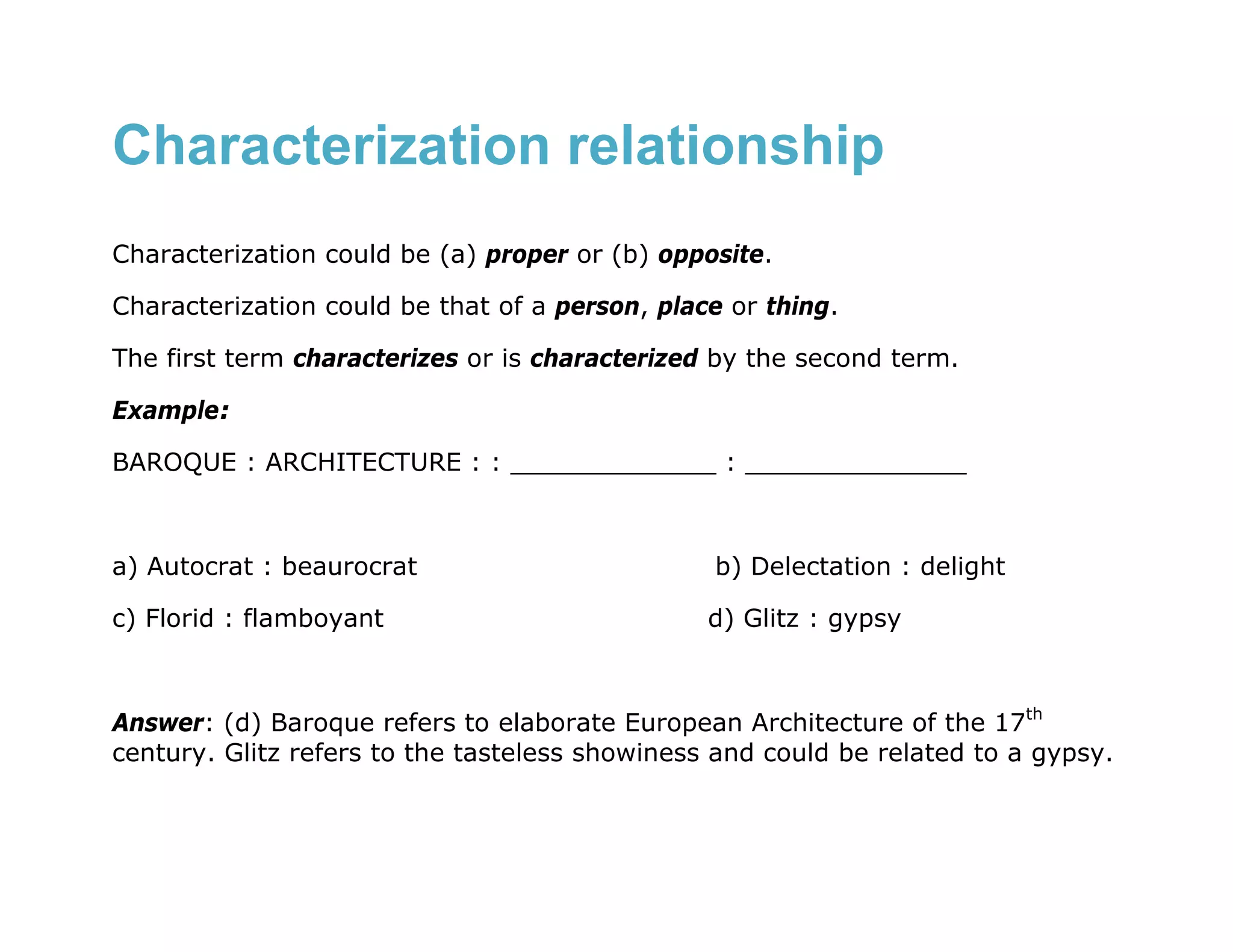 Characterization relationship
Characterization could be (a) proper or (b) opposite.

Characterization could be that of a person, place or thing.

The first term characterizes or is characterized by the second term.

Example:

BAROQUE : ARCHITECTURE : : _____________ : ______________



a) Autocrat : beaurocrat                        b) Delectation : delight

c) Florid : flamboyant                          d) Glitz : gypsy



Answer: (d) Baroque refers to elaborate European Architecture of the 17th
century. Glitz refers to the tasteless showiness and could be related to a gypsy.
 