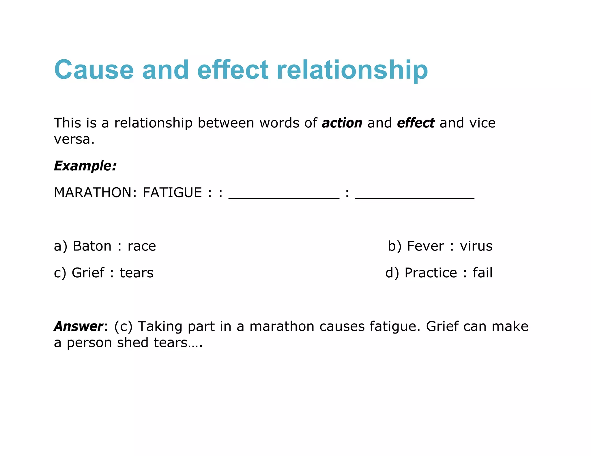 Cause and effect relationship
This is a relationship between words of action and effect and vice
versa.
Example:
MARATHON: FATIGUE : : _____________ : ______________


a) Baton : race                                  b) Fever : virus
c) Grief : tears                                 d) Practice : fail


Answer: (c) Taking part in a marathon causes fatigue. Grief can make
a person shed tears….
 