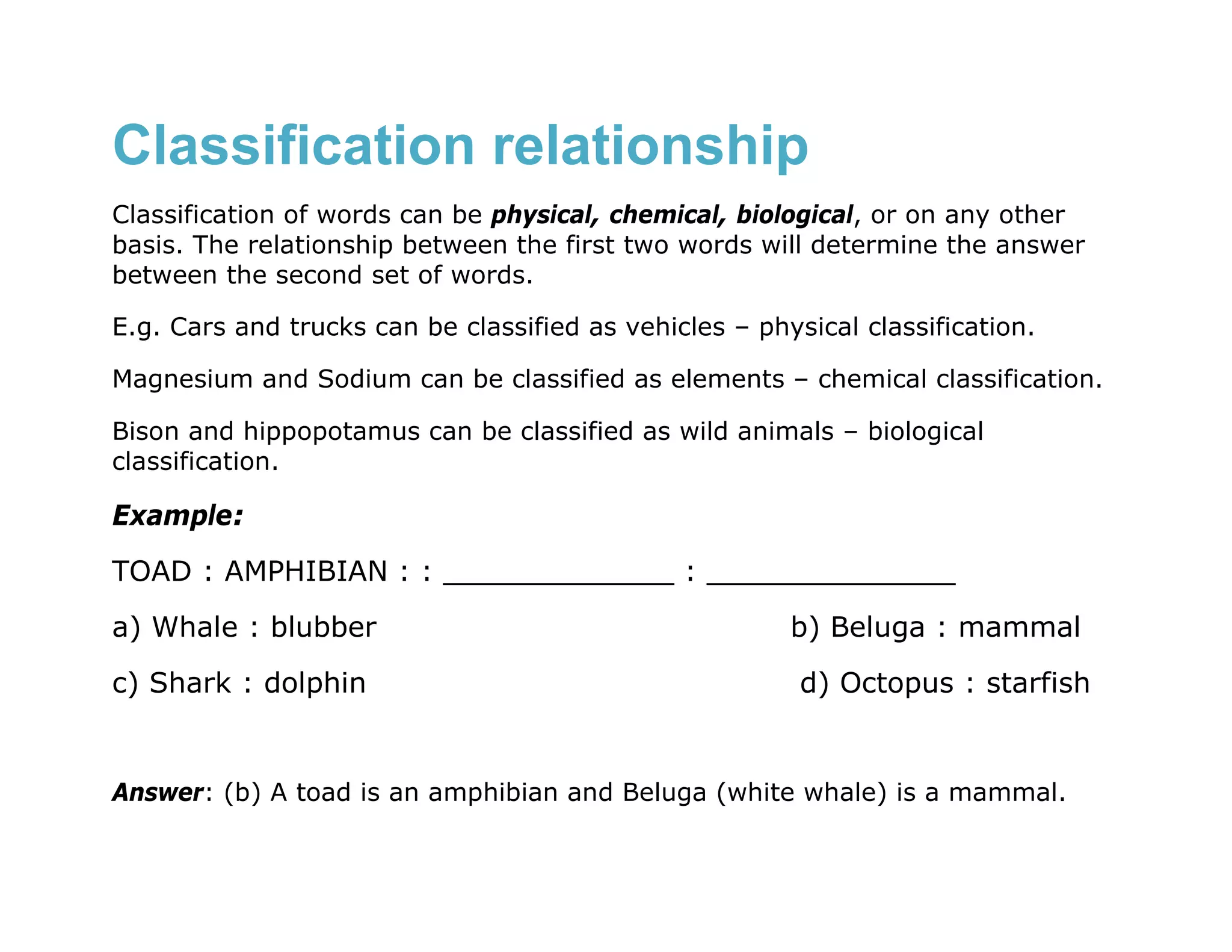 Classification relationship
Classification of words can be physical, chemical, biological, or on any other
basis. The relationship between the first two words will determine the answer
between the second set of words.

E.g. Cars and trucks can be classified as vehicles – physical classification.

Magnesium and Sodium can be classified as elements – chemical classification.

Bison and hippopotamus can be classified as wild animals – biological
classification.

Example:
TOAD : AMPHIBIAN : : _____________ : ______________
a) Whale : blubber                                      b) Beluga : mammal
c) Shark : dolphin                                       d) Octopus : starfish


Answer: (b) A toad is an amphibian and Beluga (white whale) is a mammal.
 
