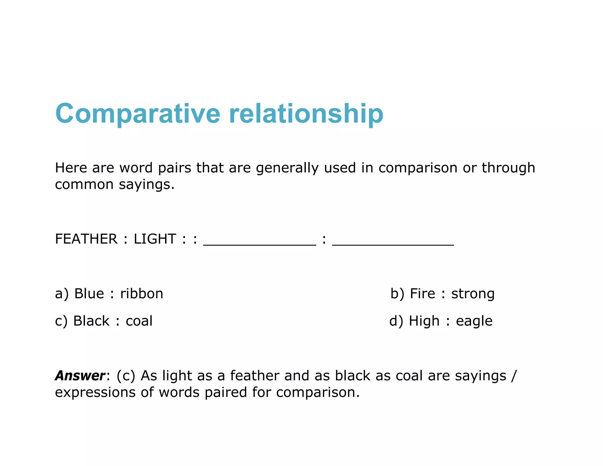 Comparative relationship
Here are word pairs that are generally used in comparison or through
common sayings.


FEATHER : LIGHT : : _____________ : ______________


a) Blue : ribbon                                 b) Fire : strong
c) Black : coal                                  d) High : eagle


Answer: (c) As light as a feather and as black as coal are sayings /
expressions of words paired for comparison.
 