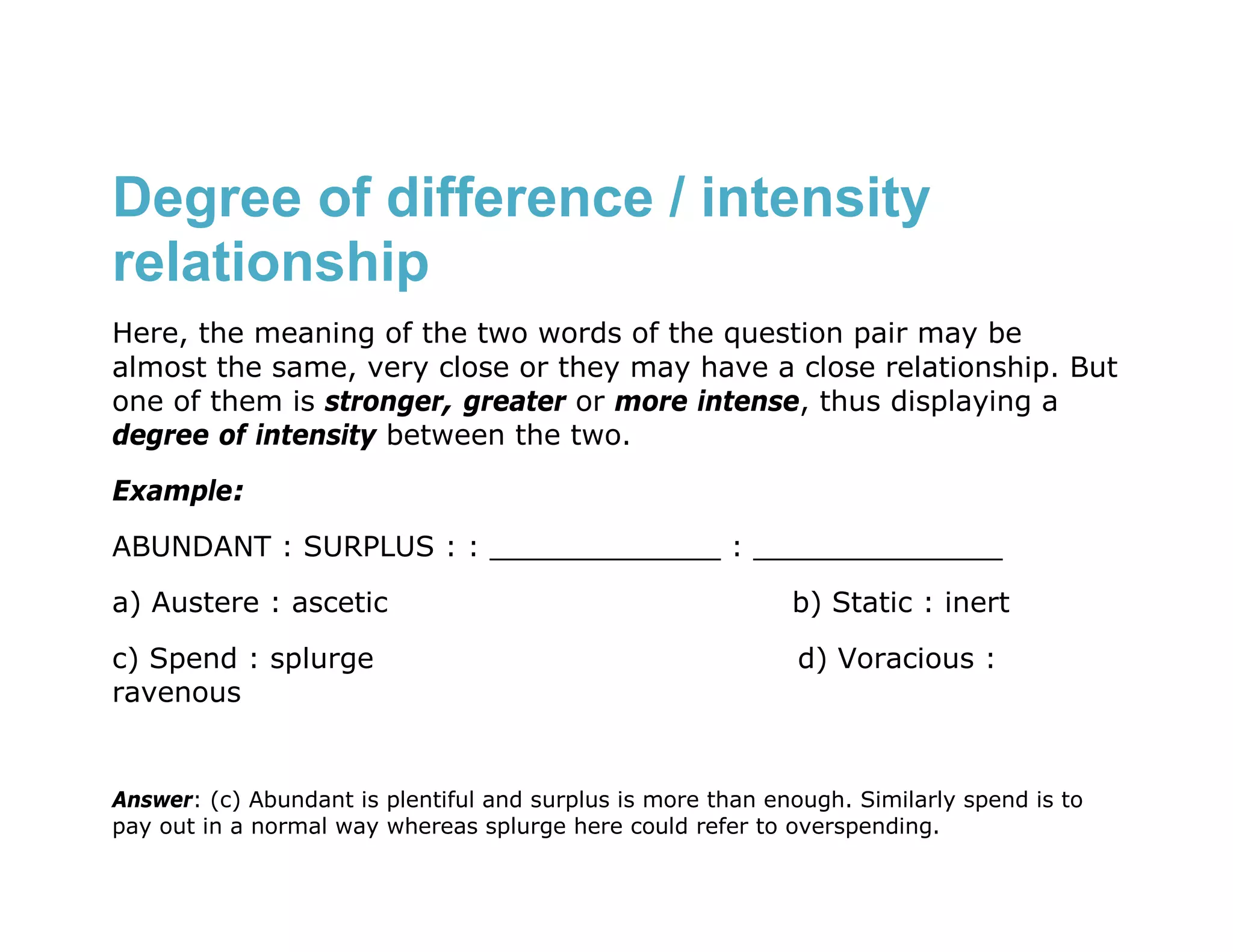 Degree of difference / intensity
relationship
Here, the meaning of the two words of the question pair may be
almost the same, very close or they may have a close relationship. But
one of them is stronger, greater or more intense, thus displaying a
degree of intensity between the two.
Example:
ABUNDANT : SURPLUS : : _____________ : ______________
a) Austere : ascetic                                         b) Static : inert

c) Spend : splurge                                            d) Voracious :
ravenous


Answer: (c) Abundant is plentiful and surplus is more than enough. Similarly spend is to
pay out in a normal way whereas splurge here could refer to overspending.
 