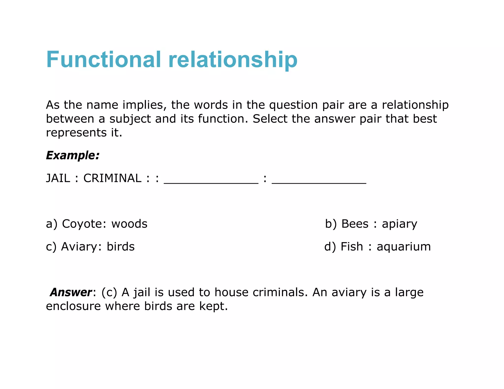 Functional relationship
As the name implies, the words in the question pair are a relationship
between a subject and its function. Select the answer pair that best
represents it.
Example:
JAIL : CRIMINAL : : _____________ : _____________


a) Coyote: woods                                  b) Bees : apiary
c) Aviary: birds                                  d) Fish : aquarium


 Answer: (c) A jail is used to house criminals. An aviary is a large
enclosure where birds are kept.
 