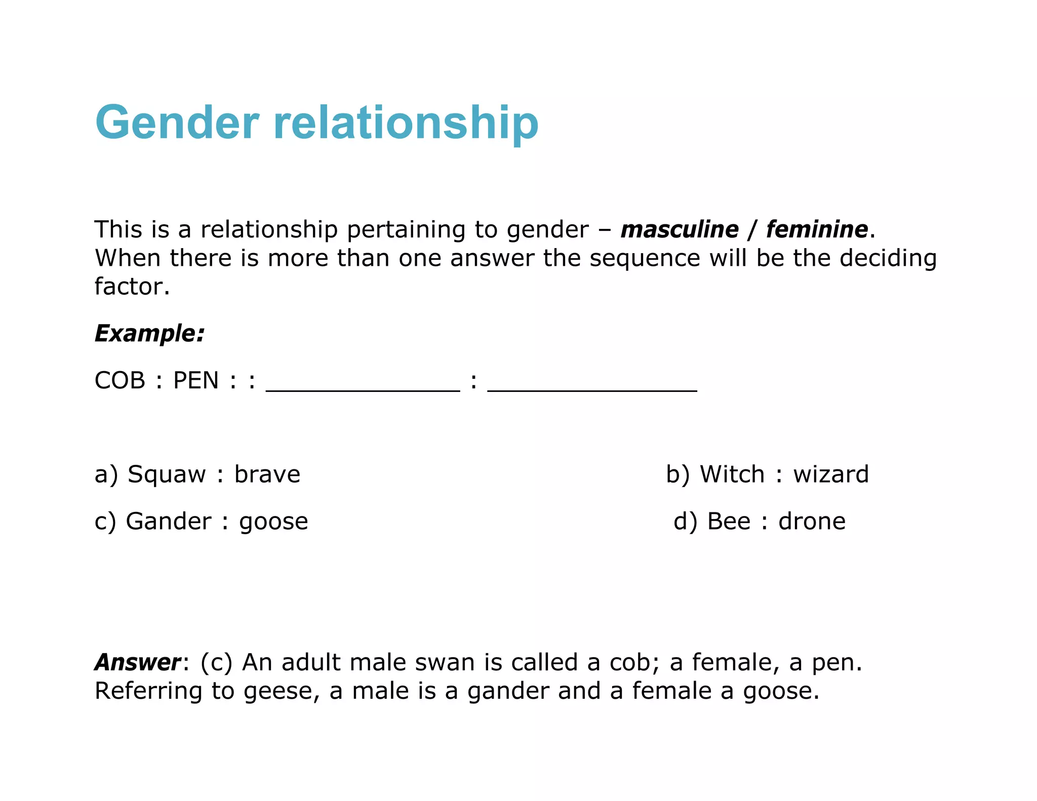 Gender relationship

This is a relationship pertaining to gender – masculine / feminine.
When there is more than one answer the sequence will be the deciding
factor.
Example:
COB : PEN : : _____________ : ______________


a) Squaw : brave                               b) Witch : wizard
c) Gander : goose                               d) Bee : drone




Answer: (c) An adult male swan is called a cob; a female, a pen.
Referring to geese, a male is a gander and a female a goose.
 