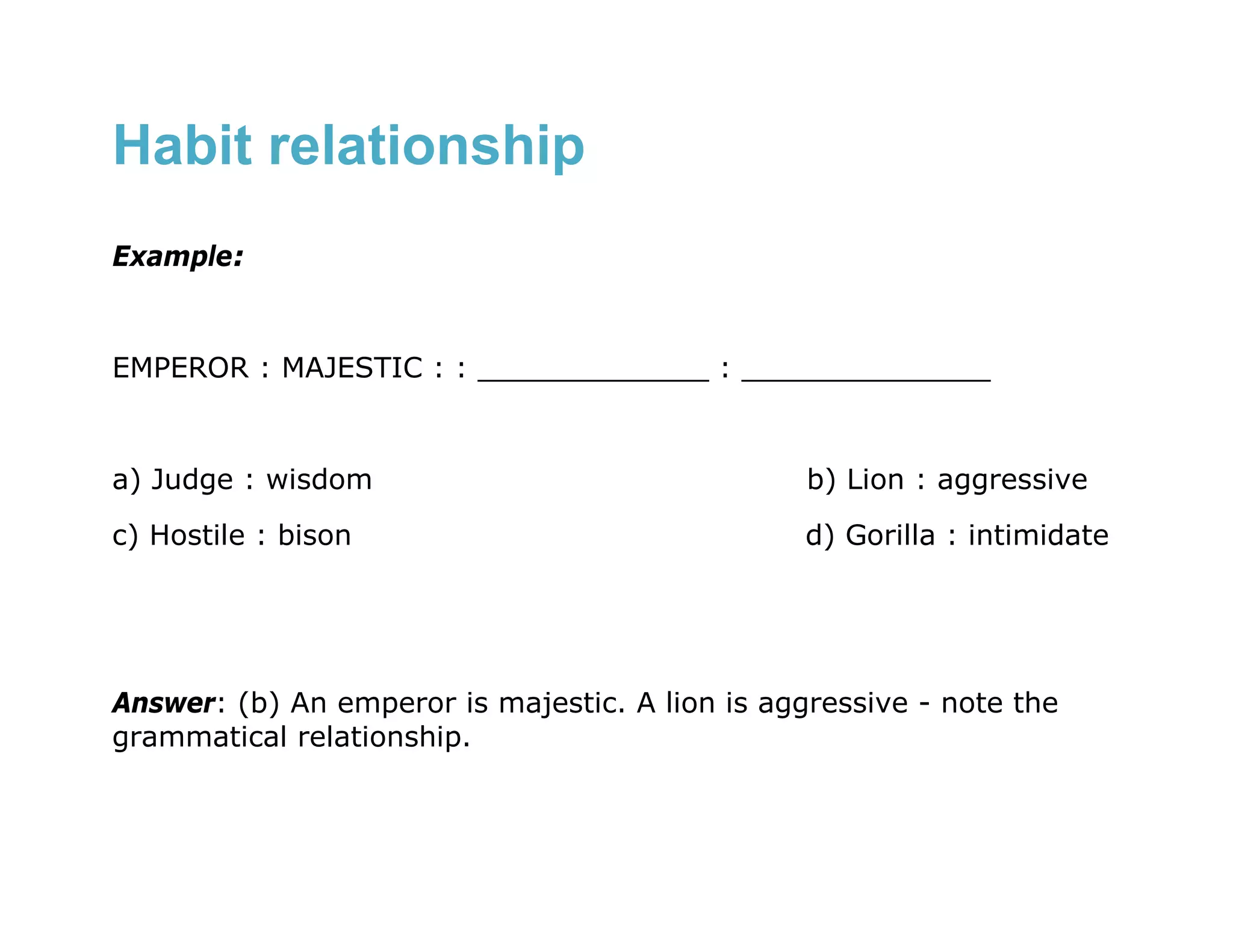 Habit relationship
Example:


EMPEROR : MAJESTIC : : _____________ : ______________


a) Judge : wisdom                                b) Lion : aggressive
c) Hostile : bison                               d) Gorilla : intimidate




Answer: (b) An emperor is majestic. A lion is aggressive - note the
grammatical relationship.
 