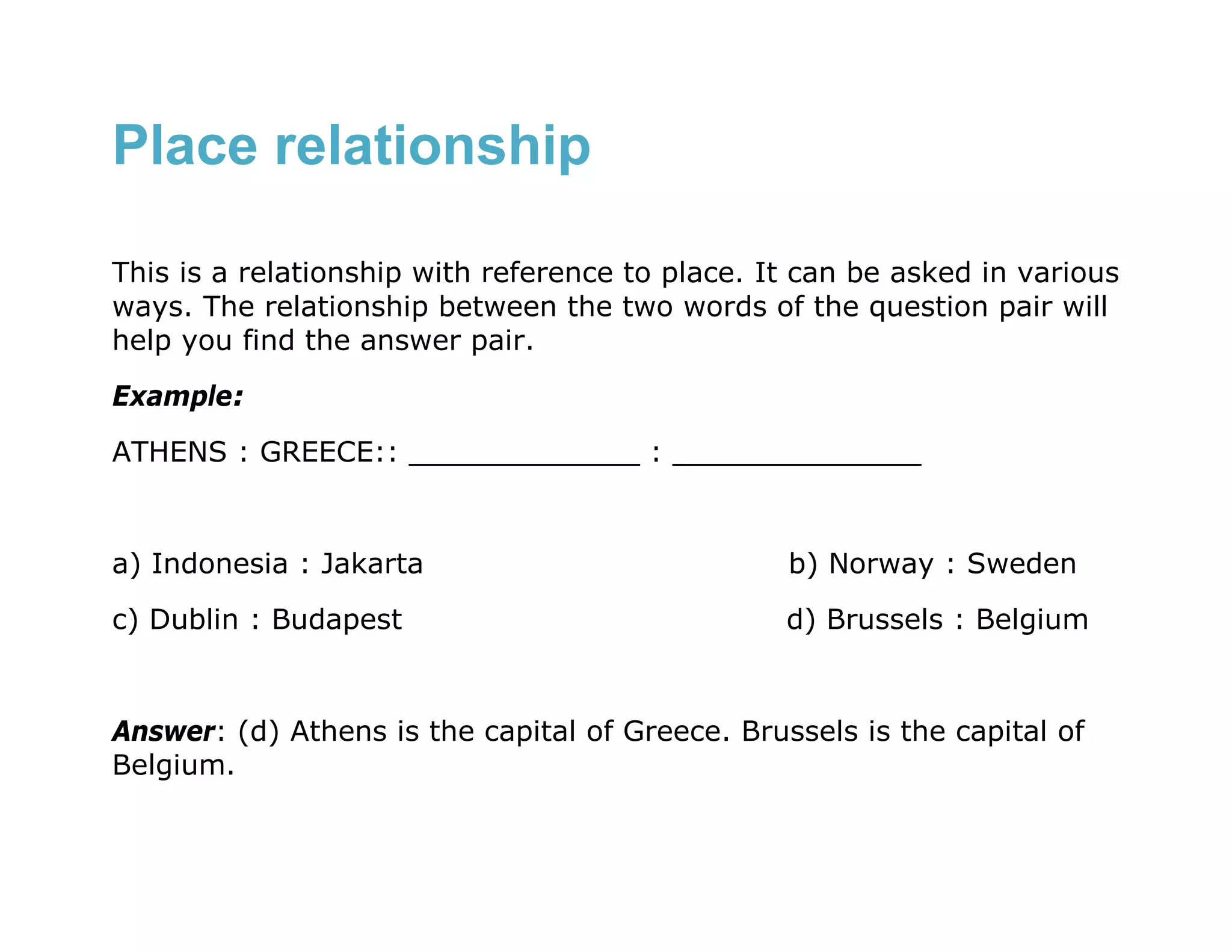 Place relationship

This is a relationship with reference to place. It can be asked in various
ways. The relationship between the two words of the question pair will
help you find the answer pair.
Example:
ATHENS : GREECE:: _____________ : ______________


a) Indonesia : Jakarta                           b) Norway : Sweden
c) Dublin : Budapest                             d) Brussels : Belgium


Answer: (d) Athens is the capital of Greece. Brussels is the capital of
Belgium.
 
