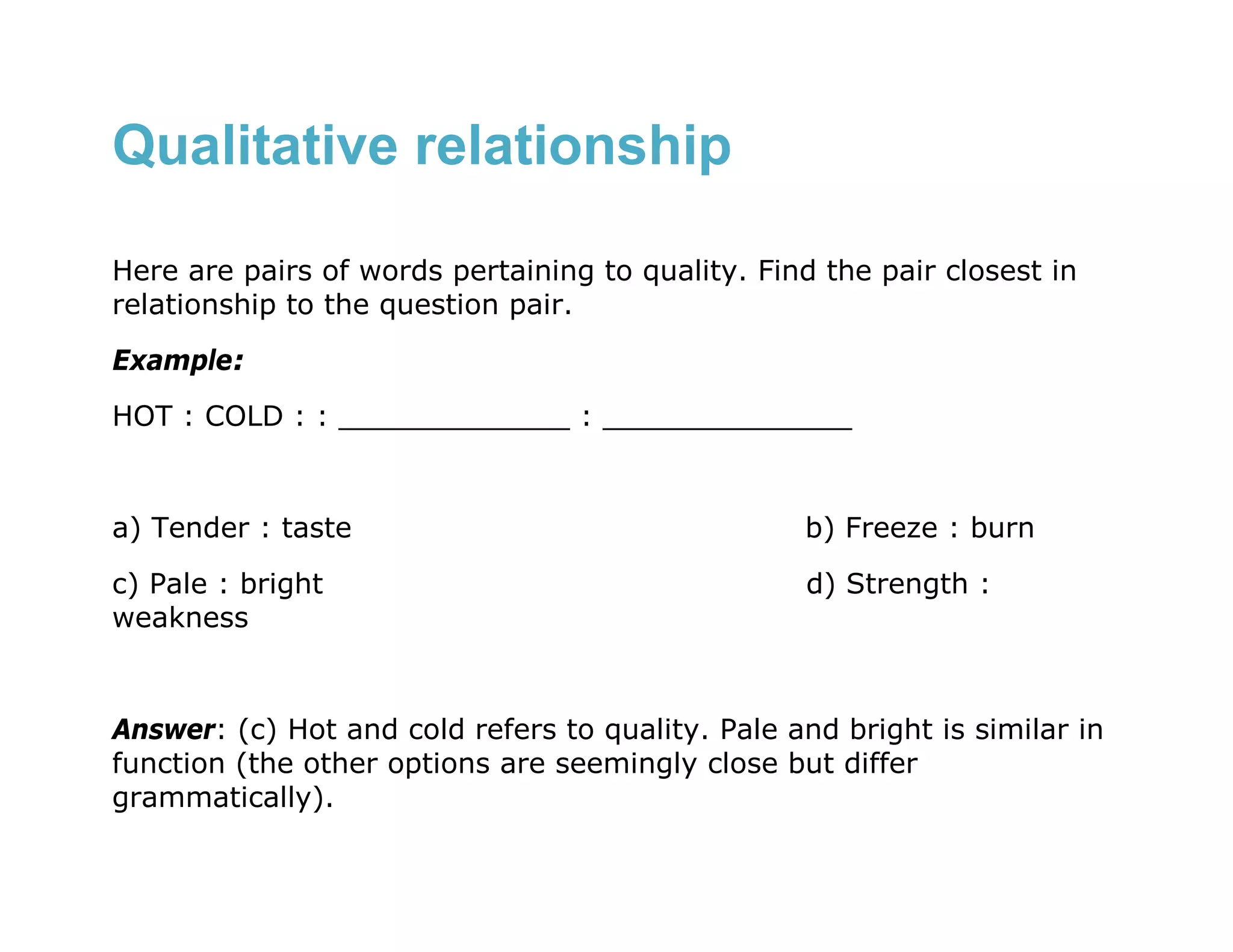 Qualitative relationship

Here are pairs of words pertaining to quality. Find the pair closest in
relationship to the question pair.
Example:
HOT : COLD : : _____________ : ______________


a) Tender : taste                                  b) Freeze : burn

c) Pale : bright                                   d) Strength :
weakness


Answer: (c) Hot and cold refers to quality. Pale and bright is similar in
function (the other options are seemingly close but differ
grammatically).
 