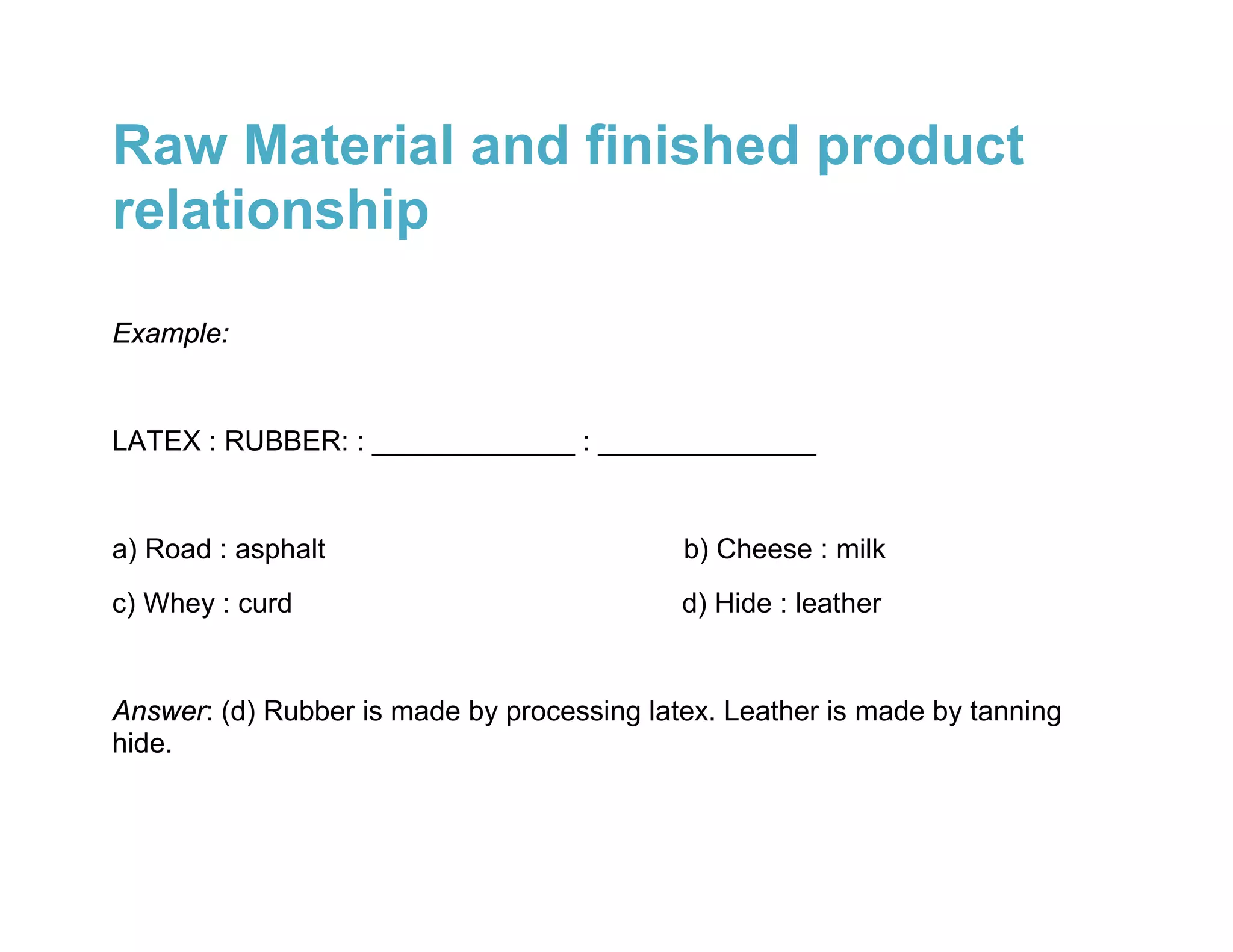 Raw Material and finished product
relationship

Example:


LATEX : RUBBER: : _____________ : ______________


a) Road : asphalt                           b) Cheese : milk
c) Whey : curd                              d) Hide : leather


Answer: (d) Rubber is made by processing latex. Leather is made by tanning
hide.
 